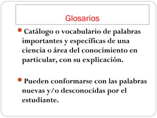 Glosarios
Catálogo o vocabulario de palabras

importantes y específicas de una
ciencia o área del conocimiento en
particular, con su explicación.
Pueden conformarse con las palabras

nuevas y/o desconocidas por el
estudiante.

 