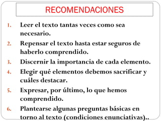 RECOMENDACIONES
1.
2.
3.
4.
5.
6.

Leer el texto tantas veces como sea
necesario.
Repensar el texto hasta estar seguros de
haberlo comprendido.
Discernir la importancia de cada elemento.
Elegir qué elementos debemos sacrificar y
cuáles destacar.
Expresar, por último, lo que hemos
comprendido.
Plantearse algunas preguntas básicas en
torno al texto (condiciones enunciativas)..

 