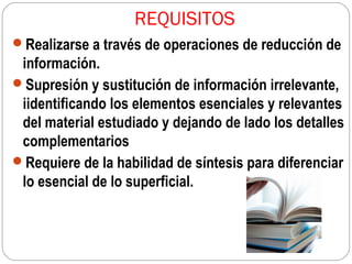 REQUISITOS
Realizarse a través de operaciones de reducción de

información.
Supresión y sustitución de información irrelevante,
iidentificando los elementos esenciales y relevantes
del material estudiado y dejando de lado los detalles
complementarios
Requiere de la habilidad de síntesis para diferenciar
lo esencial de lo superficial.

 