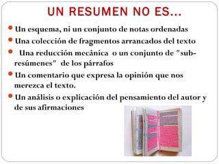 UN RESUMEN NO ES...
Un esquema, ni un conjunto de notas ordenadas
Una colección de fragmentos arrancados del texto
 Una reducción mecánica o un conjunto de "sub-

resúmenes" de los párrafos
Un comentario que expresa la opinión que nos
merezca el texto.
Un análisis o explicación del pensamiento del autor y
de sus afirmaciones

 