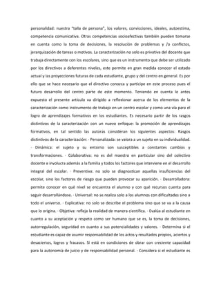 personalidad: nuestra “talla de persona”, los valores, convicciones, ideales, autoestima,
competencia comunicativa. Otras competencias socioafectivas también pueden tomarse
en cuenta como la toma de decisiones, la resolución de problemas y /o conflictos,
jerarquización de tareas o motivos. La caracterización no solo es privativa del docente que
trabaja directamente con los escolares, sino que es un instrumento que debe ser utilizado
por los directivos a deferentes niveles, este permite en gran medida conocer el estado
actual y las proyecciones futuras de cada estudiante, grupo y del centro en general. Es por
ello que se hace necesario que el directivo conozca y participe en este proceso pues el
futuro desarrollo del centro parte de este momento. Teniendo en cuenta lo antes
expuesto el presente artículo va dirigido a reflexionar acerca de los elementos de la
caracterización como instrumento de trabajo en un centro escolar y como una vía para el
logro de aprendizajes formativos en los estudiantes. Es necesario partir de los rasgos
distintivos de la caracterización con un nuevo enfoque: la promoción de aprendizajes
formativos, en tal sentido las autoras consideran los siguientes aspectos: Rasgos
distintivos de la caracterización: · Personalizada: se valora a un sujeto en su individualidad.
· Dinámica: el sujeto y su entorno son susceptibles a constantes cambios y
transformaciones. · Colaborativa: no es del maestro en particular sino del colectivo
docente e involucra además a la familia y todos los factores que interviene en el desarrollo
integral del escolar. · Preventiva: no solo se diagnostican aquellas insuficiencias del
escolar, sino los factores de riesgo que pueden provocar su aparición. · Desarrolladora:
permite conocer en qué nivel se encuentra el alumno y con qué recursos cuenta para
seguir desarrollándose. · Universal: no se realiza solo a los alumnos con dificultades sino a
todo el universo. · Explicativa: no solo se describe el problema sino que se va a la causa
que lo origina. · Objetiva: refleja la realidad de manera científica. · Evalúa al estudiante en
cuanto a su aceptación y respeto como ser humano que se es, la toma de decisiones,
autorregulación, seguridad en cuanto a sus potencialidades y valores. · Determina si el
estudiante es capaz de asumir responsabilidad de los actos y resultados propios, aciertos y
desaciertos, logros y fracasos. Si está en condiciones de obrar con creciente capacidad
para la autonomía de juicio y de responsabilidad personal. · Considera si el estudiante es

 