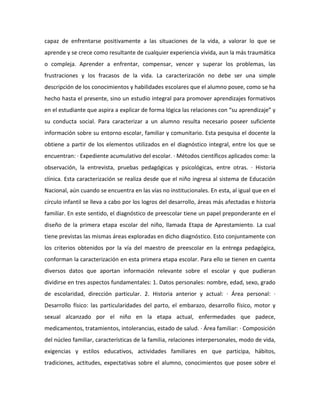 capaz de enfrentarse positivamente a las situaciones de la vida, a valorar lo que se
aprende y se crece como resultante de cualquier experiencia vivida, aun la más traumática
o compleja. Aprender a enfrentar, compensar, vencer y superar los problemas, las
frustraciones y los fracasos de la vida. La caracterización no debe ser una simple
descripción de los conocimientos y habilidades escolares que el alumno posee, como se ha
hecho hasta el presente, sino un estudio integral para promover aprendizajes formativos
en el estudiante que aspira a explicar de forma lógica las relaciones con “su aprendizaje” y
su conducta social. Para caracterizar a un alumno resulta necesario poseer suficiente
información sobre su entorno escolar, familiar y comunitario. Esta pesquisa el docente la
obtiene a partir de los elementos utilizados en el diagnóstico integral, entre los que se
encuentran: · Expediente acumulativo del escolar. · Métodos científicos aplicados como: la
observación, la entrevista, pruebas pedagógicas y psicológicas, entre otras. · Historia
clínica. Esta caracterización se realiza desde que el niño ingresa al sistema de Educación
Nacional, aún cuando se encuentra en las vías no institucionales. En esta, al igual que en el
círculo infantil se lleva a cabo por los logros del desarrollo, áreas más afectadas e historia
familiar. En este sentido, el diagnóstico de preescolar tiene un papel preponderante en el
diseño de la primera etapa escolar del niño, llamada Etapa de Aprestamiento. La cual
tiene previstas las mismas áreas exploradas en dicho diagnóstico. Esto conjuntamente con
los criterios obtenidos por la vía del maestro de preescolar en la entrega pedagógica,
conforman la caracterización en esta primera etapa escolar. Para ello se tienen en cuenta
diversos datos que aportan información relevante sobre el escolar y que pudieran
dividirse en tres aspectos fundamentales: 1. Datos personales: nombre, edad, sexo, grado
de escolaridad, dirección particular. 2. Historia anterior y actual: · Área personal: ·
Desarrollo físico: las particularidades del parto, el embarazo, desarrollo físico, motor y
sexual alcanzado por el niño en la etapa actual, enfermedades que padece,
medicamentos, tratamientos, intolerancias, estado de salud. · Área familiar: · Composición
del núcleo familiar, características de la familia, relaciones interpersonales, modo de vida,
exigencias y estilos educativos, actividades familiares en que participa, hábitos,
tradiciones, actitudes, expectativas sobre el alumno, conocimientos que posee sobre el

 