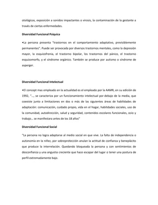 otológicas, exposición a sonidos impactantes o virosis, la contaminación de la gestante a
través de ciertas enfermedades.
Diversidad Funcional Psíquica
•La persona presenta “trastornos en el comportamiento adaptativo, previsiblemente
permanentes”. Puede ser provocada por diversos trastornos mentales, como la depresión
mayor, la esquizofrenia, el trastorno bipolar, los trastornos del pánico, el trastorno
esquizomorfo, y el síndrome orgánico. También se produce por autismo o síndrome de
asperger.

Diversidad Funcional Intelectual
•El concept mas empleado en la actualidad es el empleado por la AAMR, en su edición de
1992, “…, se caracteriza por un funcionamiento intelectual por debajo de la media, que
coexiste junto a limitaciones en dos o más de las siguientes áreas de habilidades de
adaptación: comunicación, cuidado propio, vida en el hogar, habilidades sociales, uso de
la comunidad, autodirección, salud y seguridad, contenidos escolares funcionales, ocio y
trabajo… se manifestara antes de los 18 años”
Diversidad Funcional Social
“La persona no logra adaptarse al medio social en que vive. La falta de independencia o
autonomía en la niñez, por sobreprotección anulan la actitud de confianza y beneplácito
que produce la interrelación. Quedando bloqueada la persona y con sentimientos de
desconfianza y una angustia creciente que hace escapar del lugar o tener una postura de
perfil extremadamente bajo.

 