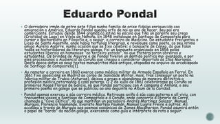  O derradeiro irmán de entre sete fillos nunha familia de orixe fidalga enriquecida coa

emigración a América, Eduardo Pondal quedou orfo de nai ao ano de nacer, seu pai era
comerciante. Estudou dende 1844 gramática latina na escola que tiña un parente seu crego
(Cristóbal de Lago) en Vilela de Nemiña. En 1848 instalouse en Santiago de Compostela para
cursar o Bacharelato en Filosofía e, a seguir, a carreira de Medicina. De estudante frecuentou o
Liceo de Santo Agostiño, onde había tertulias literarias, e revelouse como poeta, co seu íntimo
amigo Aurelio Aguirre, nunha ocasión que se fixo célebre: o banquete de Conxo, do que falan
todos os historiadores da literatura galega. Foi un banquete organizado en 1856 polos
estudantes liberais en homenaxe "ao terceiro estado", no que fraternizaron obreiros e
estudantes. Os brindes de Aguirre e de Pondal tiveron un sentido político moi avanzado, e por
eles procesounos a Audiencia da Coruña que chegou a considerar deportalo ás Illas Marianas.
Desta época datan os seus textos manuscritos máis antigos, atopados no arquivo do arcebispado
de Santiago de Compostela[1].

 Ao rematar a carreira en 1860 exerce como médico militar da Armada Española en Ferrol. En

1861 fixo oposicións en Madrid ao corpo de Sanidade Militar, mais, tras conseguir un posto na
fábrica militar de Trubia (Asturias), deixou a praza e abandonou de maneira definitiva a
profesión médica retornando á casa paterna. O 2 de xullo de 1861 celebráronse na Coruña os
primeiros Xogos Florais de Galicia, no que Pondal participou con A campana d'Anllóns, o seu
primeiro poema en galego que se publicou ao ano seguinte no Álbum de la Caridad.

 Pondal apenas exerceu a súa carreira médica. Retirouse axiña á súa casa paterna e alí viviu, con

frecuentes viaxes a Santiago de Compostela e á Coruña, onde concorría á libraría de Carré,
chamada a "Cova Céltica", na que mantiñan un parladoiro Andrés Martínez Salazar, Manuel
Murguía, Florencio Vaamonde, Evaristo Martelo Paumán, Manuel Lugrís Freire e outros. Alí
accedeu a través de Murguía aos poemas ossiánicos de James Macpherson. Pondal asumirá entón
o papel de "bardo" da nación galega, exercendo como guía e intérprete da rota a seguir.

 
