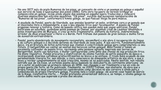  No ano 1877 saíu do prelo Rumores de los pinos, un conxunto de vinte e un poemas en galego e español

que servirá de base a Queixumes dos pinos (1886). Esta obra recupera da versión bilingüe as
composicións en galego, inclúe aínda algúns dos poemas en español agora traducidos e coñecerá
diversas ampliacións nas edicións seguintes. "Os pinos", xurdido das sucesivas reelaboracións de
"Rumores de los pinos", conformará o himno galego, ao que Pascual Veiga lle porá música.

 A saudade de Pondal, poeta da liberdade, que ansiaba levantar un pobo, oriéntase cara a un pasado que

el imaxinaba libre e independente, e que o seu impulso lírico quer reconquistar. A poesía de Pondal
proponse renovar a historia. Como do pasado céltico non quedan máis que vagos vestixios, Pondal
esfórzase en adiviñalo, guiándose polos poemas de Ossian, por algunhas citas de Leabhar Ghabhála e
polas investigacións de Murguía, e crea un mito fragmentario, distante da historia, indeterminado,
arredor de dous arquetipos: o Heroi e o Bardo. Pero trátase dun pasado de gran beleza e dunha forza
de suxestión extraordinaria.

 Pondal, poeta abandeirado do movemento rexionalista, encamiñará a súa obra á recuperación da lingua

e da cultura galegas e á decidida defensa da liberdade do noso pobo. A súa escrita, fundamentalmente
épica, irá en procura de mitos autóctonos que chamen á colectividade galega para comprometela co seu
futuro. O bergantiñán vai cantar as xestas dos heroicos celtas galegos. Mais Pondal é tamén un
excelente cultivador da poesía lírica, recreando unha paisaxe agreste inspirada nas terras de
Bergantiños. Xunto coa natureza, a muller configurarase como unha das chaves da súa produción lírica.
No plano lingüístico, Pondal procurou a dignificación do idioma fuxindo do estilo populista da época e
incorporando diversos cultismos aristocratizantes no léxico e na sintaxe. O trazo máis acusado da súa
personalidade literaria foi, sen dúbida, a clara consciencia da dimensión artística da súa obra, o que o
levou a revisar constantemente as súas creacións, mesmo as xa publicadas. Neste sentido, non resulta
estraño que de Os Eoas, un extenso poema épico baseado na descuberta do continente americano -do
cal o autor só publicase un primeiro esbozo en 1858- non chegase a ver finalmente a luz en vida do
propio poeta (de feito, só foi publicado, finalmente, no 2005).Trátase, non obstante, da obra que o
propio Pondal e os seus correlixionarios consideraban como decisiva na súa carreira e aínda para a
consolidación da propia literatura galega. Facendo nela a Colón galego -de acordo coas teses de García
de la Riega, Constantino Horta...-, Pondal pretendía universalizar Galicia e, ao tempo, o idioma galego no
canto dunha xesta que superase a proba dos séculos.

 