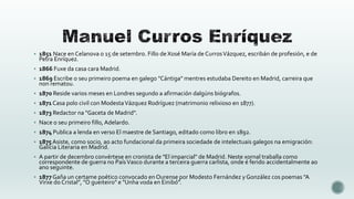  1851 Nace en Celanova o 15 de setembro. Fillo de Xosé María de Curros Vázquez, escribán de profesión, e de

Petra Enríquez.

 1866 Fuxe da casa cara Madrid.
 1869 Escribe o seu primeiro poema en galego "Cántiga" mentres estudaba Dereito en Madrid, carreira que

non rematou.

 1870 Reside varios meses en Londres segundo a afirmación dalgúns biógrafos.
 1871 Casa polo civil con Modesta Vázquez Rodríguez (matrimonio relixioso en 1877).
 1873 Redactor na "Gaceta de Madrid".
 Nace o seu primeiro fillo, Adelardo.
 1874 Publica a lenda en verso El maestre de Santiago, editado como libro en 1892.
 1875 Asiste, como socio, ao acto fundacional da primeira sociedade de intelectuais galegos na emigración:

Galicia Literaria en Madrid.

 A partir de decembro convértese en cronista de "El imparcial" de Madrid. Neste xornal traballa como

correspondente de guerra no País Vasco durante a terceira guerra carlista, onde é ferido accidentalmente ao
ano seguinte.

 1877 Gaña un certame poético convocado en Ourense por Modesto Fernández y González cos poemas "A

Virxe do Cristal", "O gueiteiro" e "Unha voda en Einibó".

 
