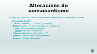  Nalgunhas partes de Galicia pronuncian mal determinadas consoantes ou sílabas.
 Hai varias alteracións:
 Gheada: Pronunciar o “g” como a “j” do castelán.
 Seseo: Substituír o “c” ou o “z” coma un “s”. Hai dous tipos:
 Total: Prodúcense en todas as posicións.
 Parcial: Prodúcese no final da sílaba.

 Rotacismo: Cambio do “z” ou do “s” por “r”.
 Metátese: Cambio de lugar dunha consoante.
 Apócope: Perda da última sílaba.

 