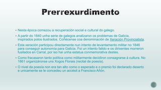  Nesta época comezou a recuperación social e cultural do galego.
 A partir do 1840 unha serie de galegos analizaron os problemas de Galicia,

inspirados polos ilustrados. Coñécense coa denominación de Xeración Provincialista.
 Esta xeración participou directamente nun intento de levantamento militar no 1846

para conseguir autonomía para Galicia. Foi un intento falido e os dirixentes morreron
fusilados en Carral, por iso hai unha estatua conmemorativa destes.
 Como fracasaron tanto política como militarmente decidiron consagrarse á cultura. No

1861 organizáronse uns Xogos Florais (recital de poesía).
 O nivel da poesía non era tan alto como o esperado e o premio foi declarado deserto

e unicamente se le concedeu un accésit a Francisco Añón.

 