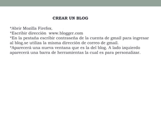 CREAR UN BLOG
*Abrir Mozilla Firefox.
*Escribir dirección www.blogger.com
*En la pestaña escribir contraseña de la cuenta de gmail para ingresar
al blog.se utiliza la misma dirección de correo de gmail.
*Aparecerá una nueva ventana que es la del blog. A lado izquierdo
aparecerá una barra de herramientas la cual es para personalizar.