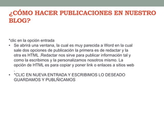¿CÓMO HACER PUBLICACIONES EN NUESTRO
BLOG?
*clic en la opción entrada
• Se abrirá una ventana, la cual es muy parecida a Word en la cual
sale dos opciones de publicación la primera es de redactar y la
otra es HTML .Redactar nos sirve para publicar información tal y
como la escribimos y la personalizamos nosotros mismo. La
opción de HTML es para copiar y poner link o enlaces a sitios web
.
• *CLIC EN NUEVA ENTRADA Y ESCRIBIMOS LO DESEADO
GUARDAMOS Y PUBLÑICAMOS