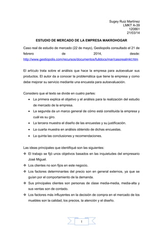 1
Sugey Ruiz Martínez
LMKT A-39
120861
21/03/14
ESTUDIO DE MERCADO DE LA EMPRESA MAKROHOGAR
Caso real de estudio de mercado (22 de mayo), Gestiopolis consultado el 21 de
febrero de 2014, desde:
http://www.gestiopolis.com/recursos/documentos/fulldocs/mar/casorealmkt.htm
El artículo trata sobre el análisis que hace la empresa para autoevaluar sus
productos. El autor da a conocer la problemática que tiene la empresa y como
debe mejorar su servicio mediante una encuesta para autoevaluación.
Considero que el texto se divide en cuatro partes:
• La primera explica el objetivo y el análisis para la realización del estudio
de mercado de la empresa.
• La segunda da un marco general de cómo está constituida la empresa y
cuál es su giro.
• La tercera muestra el diseño de las encuestas y su justificación.
• La cuarta muestra en análisis obtenido de dichas encuestas.
• La quinta las conclusiones y recomendaciones.
Las ideas principales que identifiqué son las siguientes:
 El trabajo se fijó unos objetivos basados en las inquietudes del empresario
José Miguel.
 Los clientes no son fijos en este negocio.
 Los factores determinantes del precio son en general externos, ya que se
guían por el comportamiento de la demanda.
 Sus principales clientes son personas de clase media-media, media-alta y
sus ventas son de contado.
 Los factores más influyentes en la decisión de compra en el mercado de los
muebles son la calidad, los precios, la atención y el diseño.
 