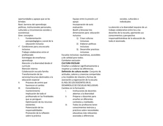 oportunidades y apoyos que se les
brindan.
Boot: barreras del aprendizaje:
políticas, institucionales personales,
culturales y circunstancias sociales y
económicas
Gine: conceptos
I. Fundamentación
psicopedagógica y social de la
educación inclusiva
 Condiciones para una escuela
inclusiva
Trabajo colaborativo entre el
profesorado
Estrategias de enseñanza-
aprendizaje
Atención a la diversidad desde el
currículo
Atención interna
Colaboración escuela-familia
Transformación de los
servicios/recursos destinados a la
educación especial
II. Procesos de centro que
favorecen el cambio
III. Consolidación y
mantenimiento
Implicación de todo el
profesorado en las finalidades
que se persiguen
Optimización de los recursos
existentes
Potenciación de las
responsabilidades
Promoción de la reflexión
sobre la práctica
Equipo entre la presión y el
apoyo
Incorporación de auto
evaluación.
Booth y Ainscow tres
dimensiones para educación
inclusiva
1) Crear culturas
inclusivas
2) Elaborar políticas
inclusivas
3) Desarrollar practicas
inclusivas
Escuelas inclusivas: equitativas, accesibles
y de calidad para todos.
Combaten exclusión
CULTURA ESCOLAR
Enseñar a colaborar significativamente a
respetar y a valorar las diferencias.
Definición de cultura escolar: Conjunto de
actitudes, valores y creencias compartidas
y los modelos de relación y formas de
asociación y organización de la escuela
EL ROL DE LOS DOCENTES EN EL
DESARROLLO DE ESCUELAS INCLUSIVAS
Cambios en la formación:
i. Instituciones de docentes
abiertas a la diversidad
ii. Preparar a docentes para
enseñar en diferentes
contextos y realidades
iii. Todos los profesores tener
conocimientos teóricos y
prácticos sobre necesidades
educativas más relevantes
asociadas a diferencias
sociales, culturales e
individuales
La atención a la diversidad requiere de un
trabajo colaborativo entre los y las
docentes de la escuela, aportando sus
conocimientos y perspectiva
responsabilizándose de la educación de
todo el alumnado.
 