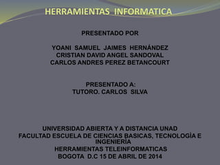 HERRAMIENTAS INFORMATICA
PRESENTADO POR
YOANI SAMUEL JAIMES HERNÁNDEZ
CRISTIAN DAVID ANGEL SANDOVAL
CARLOS ANDRES PEREZ BETANCOURT
PRESENTADO A:
TUTORO. CARLOS SILVA
UNIVERSIDAD ABIERTA Y A DISTANCIA UNAD
FACULTAD ESCUELA DE CIENCIAS BASICAS, TECNOLOGÌA E
INGENIERÌA
HERRAMIENTAS TELEINFORMATICAS
BOGOTA D.C 15 DE ABRIL DE 2014
 
