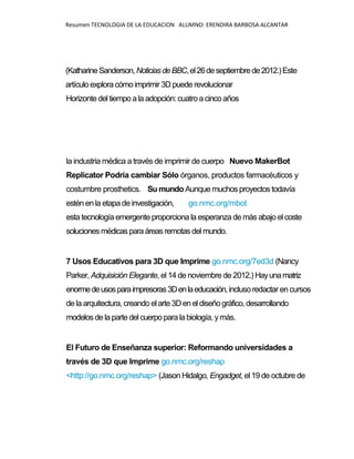 Resumen TECNOLOGIA DE LA EDUCACION ALUMNO: ERENDIRA BARBOSA ALCANTAR
(KatharineSanderson,NoticiasdeBBC,el26deseptiembrede2012.)Este
artículo explora cómo imprimir 3D puede revolucionar
Horizonte del tiempo a la adopción: cuatro acinco años
la industria médica a través de imprimir de cuerpo Nuevo MakerBot
Replicator Podría cambiar Sólo órganos, productos farmacéuticos y
costumbre prosthetics. Su mundo Aunque muchos proyectos todavía
estén en la etapa de investigación, go.nmc.org/mbot
esta tecnología emergente proporciona la esperanza de más abajo el coste
soluciones médicasparaáreas remotas del mundo.
7 Usos Educativos para 3D que Imprime go.nmc.org/7ed3d (Nancy
Parker, Adquisición Elegante, el 14 de noviembre de 2012.) Hayunamatriz
enormedeusosparaimpresoras3Denlaeducación,incluso redactar encursos
de la arquitectura, creando elarte3Den eldiseñográfico, desarrollando
modelosde laparte delcuerpoparala biología, ymás.
El Futuro de Enseñanza superior: Reformando universidades a
través de 3D que Imprime go.nmc.org/reshap
<http://go.nmc.org/reshap> (Jason Hidalgo, Engadget, el 19 de octubre de
 
