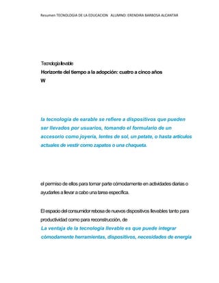 Resumen TECNOLOGIA DE LA EDUCACION ALUMNO: ERENDIRA BARBOSA ALCANTAR
Tecnologíallevable
Horizonte del tiempo a la adopción: cuatro a cinco años
W
la tecnología de earable se refiere a dispositivos que pueden
ser llevados por usuarios, tomando el formulario de un
accesorio como joyería, lentes de sol, un petate, o hasta artículos
actuales de vestir como zapatos o una chaqueta.
el permiso de ellos para tomar parte cómodamente en actividades diariaso
ayudarlesallevar acabounatarea específica.
Elespaciodelconsumidorrebosadenuevosdispositivos llevables tanto para
productividad como para reconstrucción, de
La ventaja de la tecnología llevable es que puede integrar
cómodamente herramientas, dispositivos, necesidades de energía
 
