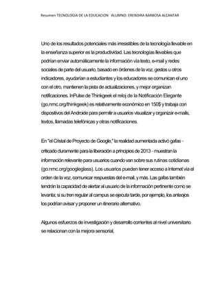 Resumen TECNOLOGIA DE LA EDUCACION ALUMNO: ERENDIRA BARBOSA ALCANTAR
Uno de los resultadospotenciales más irresistibles de la tecnología llevable en
la enseñanza superior es la productividad. Las tecnologías llevables que
podrían enviar automáticamente la información vía texto, e-mail yredes
sociales departedelusuario,basadoenórdenesdelavoz,gestosu otros
indicadores, ayudarían a estudiantes ylos educadores secomunicaneluno
conelotro,mantienenlapistadeactualizaciones,ymejor organizan
notificaciones. InPulsede Thinkgeek el reloj de la Notificación Elegante
(go.nmc.org/thinkgeek) es relativamenteeconómicoen 150$ ytrabajacon
dispositivosdelAndroideparapermitirausuariosvisualizaryorganizare-mails,
textos, llamadas telefónicas yotras notificaciones.
En"elCristaldeProyectodeGoogle,"larealidadaumentadaactivógafas-
criticadoduramenteparalaliberaciónaprincipiosde2013-muestranla
informaciónrelevanteparausuarioscuandovansobresus rutinas cotidianas
(go.nmc.org/googleglass). Los usuarios pueden teneraccesoaInternetvíael
ordendelavoz,comunicarrespuestasdele-mail,ymás.Lasgafastambién
tendránlacapacidaddealertaralusuariodelainformaciónpertinentecomose
levanta;sisutrenregularalcampusseejecutatarde,porejemplo,losanteojos
lospodríanavisaryproponerunitinerarioalternativo.
Algunosesfuerzosdeinvestigación ydesarrollocorrientes alnivel universitario
se relacionancon la mejora sensorial,
 