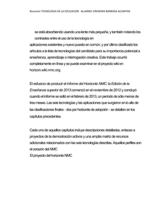 Resumen TECNOLOGIA DE LA EDUCACION ALUMNO: ERENDIRA BARBOSA ALCANTAR
seestáabsorbiendousandounalentemáspequeña, ytambién notandolos
contrastes entreel uso delatecnologíaen
aplicaciones existentes ynuevo puesto encomún; y porúltimoclasificadolos
artículosala lista detecnologías del candidato para su importancia potencial a
enseñanza, aprendizaje o interrogación creativa. Este trabajo ocurrió
completamenteenlíneaysepuedeexaminarenelproyectowikien
horizon.wiki.nmc.org.
El esfuerzo de producir el Informe del Horizonte NMC: la Edición de la
Enseñanza superior de 2013 comenzó en el noviembre de 2012 y concluyó
cuandoelinformesesoltóenelfebrerode2013, unperíododesólomenosde
tresmeses.Lasseistecnologías ylas aplicaciones que surgieron enloaltode
lasclasificacionesfinales-dosporhorizontedeadopción-sedetallanen los
capítulosprecedentes.
Cadaunodeaquellos capítulos incluyedescripciones detalladas, enlaces a
proyectos de la demostración activos yuna amplia matriz de recursos
adicionales relacionados con las seistecnologíasdescritas.Aquellosperfilesson
elcorazóndelNMC
ElproyectodelhorizonteNMC
 