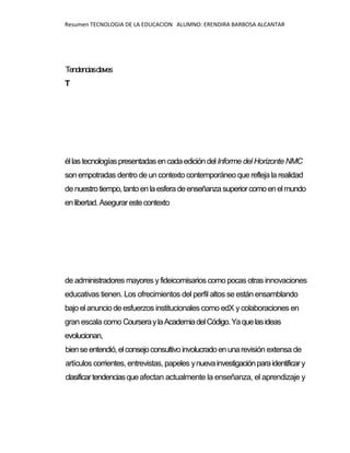 Resumen TECNOLOGIA DE LA EDUCACION ALUMNO: ERENDIRA BARBOSA ALCANTAR
Tendenciasclaves
T
éllastecnologíaspresentadasencadaedicióndelInforme del Horizonte NMC
son empotradas dentro de uncontexto contemporáneo que refleja la realidad
de nuestrotiempo,tantoenlaesferadeenseñanzasuperiorcomoenelmundo
enlibertad.Asegurarestecontexto
de administradores mayores yfideicomisarios como pocas otras innovaciones
educativas tienen. Los ofrecimientos del perfil altos se están ensamblando
bajo el anuncio de esfuerzos institucionales como edX y colaboraciones en
gran escala como CourseraylaAcademiadelCódigo.Yaquelasideas
evolucionan,
bienseentendió,elconsejoconsultivoinvolucradoenunarevisión extensa de
artículos corrientes, entrevistas, papeles ynuevainvestigaciónparaidentificary
clasificartendenciasqueafectan actualmente la enseñanza, el aprendizaje y
 