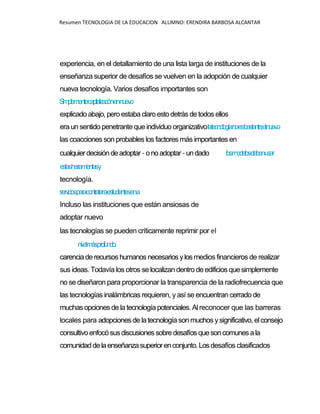 Resumen TECNOLOGIA DE LA EDUCACION ALUMNO: ERENDIRA BARBOSA ALCANTAR
experiencia, en el detallamiento de una lista larga de instituciones de la
enseñanza superior de desafíos se vuelven en la adopción de cualquier
nueva tecnología. Varios desafíos importantes son
Simplementecapitalizaciónennuevo
explicado abajo, pero estabaclaroestodetrás detodos ellos
era un sentido penetrante que individuo organizativolatecnologíanoesbastante;elnuevo
las coacciones son probables los factores más importantes en
cualquierdecisióndeadoptar-onoadoptar-undado losmodelosdebenusar
estasherramientasy
tecnología.
serviciosparacontrataraestudiantesena
Incluso las instituciones que están ansiosas de
adoptar nuevo
las tecnologías se pueden críticamente reprimir por el
nivelmásprofundo.
carenciaderecursoshumanos necesarios ylos medios financieros de realizar
sus ideas. Todavía los otros se localizan dentro de edificios quesimplemente
no se diseñaron para proporcionar la transparencia de la radiofrecuencia que
las tecnologías inalámbricas requieren, yasí se encuentran cerrado de
muchasopcionesde latecnologíapotenciales. Al reconocer que las barreras
locales para adopcionesde latecnologíasonmuchos ysignificativo, elconsejo
consultivoenfocósusdiscusionessobredesafíos quesoncomunesala
comunidaddelaenseñanzasuperiorenconjunto.Losdesafíos clasificados
 