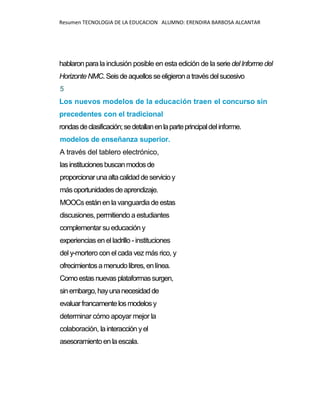 Resumen TECNOLOGIA DE LA EDUCACION ALUMNO: ERENDIRA BARBOSA ALCANTAR
hablaronparala inclusión posible en esta edición de la seriedelInformedel
HorizonteNMC.Seisdeaquellosseeligieronatravés delsucesivo
5
Los nuevos modelos de la educación traen el concurso sin
precedentes con el tradicional
rondasdeclasificación;sedetallanenlaparteprincipaldelinforme.
modelos de enseñanza superior.
A través del tablero electrónico,
lasinstitucionesbuscanmodosde
proporcionarunaaltacalidaddeservicioy
másoportunidadesdeaprendizaje.
MOOCsestánen la vanguardia de estas
discusiones, permitiendo a estudiantes
complementar su educación y
experiencias en el ladrillo - instituciones
del y-mortero con el cada vez más rico, y
ofrecimientosamenudolibres, enlínea.
Comoestasnuevasplataformassurgen,
sinembargo,hayunanecesidadde
evaluarfrancamentelosmodelosy
determinar cómo apoyar mejor la
colaboración, lainteracción yel
asesoramientoen la escala.
 