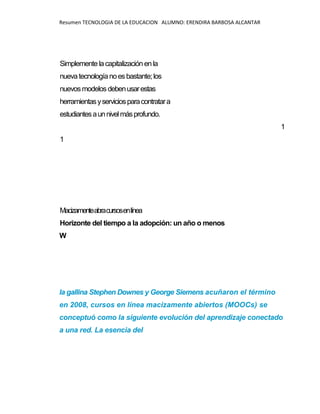 Resumen TECNOLOGIA DE LA EDUCACION ALUMNO: ERENDIRA BARBOSA ALCANTAR
Simplemente lacapitalizaciónenla
nuevatecnologíanoesbastante;los
nuevosmodelos debenusarestas
herramientasyserviciosparacontratara
estudiantesaunnivelmásprofundo.
1
1
Macizamenteabracursosenlínea
Horizonte del tiempo a la adopción: un año o menos
W
la gallina Stephen Downes y George Siemens acuñaron el término
en 2008, cursos en línea macizamente abiertos (MOOCs) se
conceptuó como la siguiente evolución del aprendizaje conectado
a una red. La esencia del
 