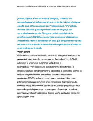 Resumen TECNOLOGIA DE LA EDUCACION ALUMNO: ERENDIRA BARBOSA ALCANTAR
prensa popular. En estos nuevos ejemplos, "abiertos" no
necesariamente se refiere para abrir el contenido o hasta el acceso
abierto, pero sólo no compara con "ningún precio." Por último,
muchos desafíos quedan por resolverse en el apoyo del
aprendizaje en la escala. El aspecto más irresistible de la
proliferación de MOOCs es que ayuda a enmarcar discusiones
importantes sobre el aprendizaje en línea que simplemente no podía
haber ocurrido antes del advenimiento de experimentos actuales en
el aprendizaje en laescala.
Visión general
Eltérmino"macizamenteseabreelcursoenlínea"eraapenasunaburbujadel
pensamientodurantelasdiscusionesparaelInforme del Horizonte NMC:
Edición de la Enseñanza superior de 2012. Sobre el
loschapoteos, yhan recogido unacantidad enormedela atención - e
imitación. Diseñado para proporcionar laaltacalidad, elaprendizajeenlíneaen
laescalaa lagentesin tener encuentasu posición o antecedentes
académicos, MOOCs sehanencontradoconelentusiasmodebidoasu
potencialparaalcanzarunnúmeroantes inimaginabledeprincipiantes. La
nocióndemilesyhastadecenasdemilesdeestudiantes que participan en un
cursosolo, que trabaja ensupropiopaso,queconfíaensupropioestilode
aprendizajeyevaluacióndelprogresodecadaunohacambiadoelpaisaje del
aprendizajeen línea.
 