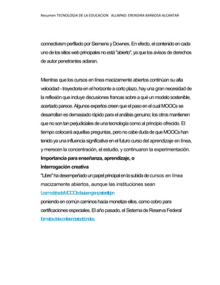 Resumen TECNOLOGIA DE LA EDUCACION ALUMNO: ERENDIRA BARBOSA ALCANTAR
connectivismperfiladoporSiemensyDownes.Enefecto,elcontenidoencada
unodelossitioswebprincipalesnoestá"abierto",yaquelos avisos de derechos
de autor penetrantes aclaran.
Mientras que los cursos en línea macizamente abiertos continúan su alta
velocidad-trayectoriaenelhorizonteacortoplazo,hayunagran necesidad de
la reflexión que incluye discusiones francas sobreaquéunmodelosostenible,
acertadoparece.AlgunosexpertoscreenqueelpasoenelcualMOOCsse
desarrollanesdemasiadorápido paraelanálisis genuino; los otros mantienen
quenosontanperjudicialesdeunatecnologíacomo al principio ofrecido. El
tiempo colocará aquellas preguntas, peronocabedudadequeMOOCshan
tenidoyaunainfluenciasignificativaenelfuturocursodel aprendizaje en línea,
y merecen la concentración, el estudio, y continuaron la experimentación.
Importancia para enseñanza, aprendizaje, o
Interrogación creativa
"Libre"hadesempeñadounpapelprincipalenlasubidadecursos en línea
macizamente abiertos, aunque las instituciones sean
LosmodelosdeMOOCtodavíaengranpartereflejan
poniendoencomúncaminoshaciamonetizeellos,comocobro para
certificacionesespeciales.Elañopasado, el SistemadeReserva Federal
formatosdelaconferenciatradicionales.
 