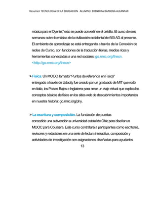 Resumen TECNOLOGIA DE LA EDUCACION ALUMNO: ERENDIRA BARBOSA ALCANTAR
músicaparaelOyente,"estosepuedeconvertirenelcrédito.Elcursodeseis
semanascubrelamúsicadelacivilizaciónoccidentalde600ADalpresente.
El ambiente de aprendizaje se está entregando a través de la Conexión de
redes de Curso, con funciones de la traducción llenas, medios ricos y
herramientasconectadas a una red sociales: go.nmc.org/thecn.
<http://go.nmc.org/thecn>
>Física. Un MOOC llamado"Puntos dereferenciaen Física"
entregadoatravésdeUdacityfuecreadoporungraduadodeMITquerodó
enItalia,losPaísesBajos eInglaterraparacrearun viaje virtualque explicalos
conceptosbásicosdefísicaenlossitioswebdedescubrimientos importantes
en nuestra historia: go.nmc.org/phy.
> La escritura y composición. La fundación de puertas
concedidounasubvenciónauniversidadestataldeOhioparadiseñarun
MOOC para Coursera. Estecurso contratará aparticipantes como escritores,
revisores yredactores enunaseriedelecturainteractiva, composicióny
actividades de investigacióncon asignaciones diseñadas para ayudarles
13
 