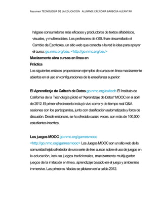 Resumen TECNOLOGIA DE LA EDUCACION ALUMNO: ERENDIRA BARBOSA ALCANTAR
hágaseconsumidores más eficaces yproductores detextos alfabéticos,
visuales, y multimodales. Los profesores de OSU han desarrollado el
Cambio de Escritores, un sitio web queconecta a la red la idea para apoyar
el curso: go.nmc.org/osu. <http://go.nmc.org/osu>
Macizamente abra cursos en línea en
Práctica
Lossiguientesenlacesproporcionanejemplos decursos enlínea macizamente
abiertosenelusoenconfiguraciones dela enseñanzasuperior:
El Aprendizaje de Caltech de Datos go.nmc.org/caltech El Instituto de
California de la Tecnología pilotó el "AprendizajedeDatos"MOOCenelabril
de2012.Elprimerofrecimiento incluyó vivo correr yde tiempo real Q&A
sesiones con los participantes, junto con clasificaciónautomatizadayforosde
discusión.Desdeentonces,sehaofrecidocuatro veces, conmás de100,000
estudiantes inscritos.
Los juegosMOOC go.nmc.org/gamesmooc
<http://go.nmc.org/gamesmooc> LosJuegosMOOCsonunsitiowebdela
comunidadtejidoalrededordeunaseriedetrescursossobreelusodejuegosen
la educación, incluso juegos tradicionales, macizamente multijugador
juegos de la imitación en línea, aprendizaje basadoen el juego yambientes
immersive.Lasprimerashiladas sepilotaronenlacaída2012.
 