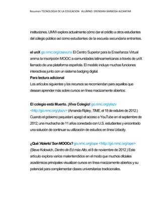 Resumen TECNOLOGIA DE LA EDUCACION ALUMNO: ERENDIRA BARBOSA ALCANTAR
instituciones.UMWexploraactualmentecómodarelcréditoaotrosestudiantes
delcolegio públicoasícomo estudiantes de la escuela secundaria entrantes.
el unX go.nmc.org/csevunx El Centro Superior para la Enseñanza Virtual
anima la inscripción MOOC a comunidades latinoamericanas a través de unX
llamado de una plataforma española. El modelo incluye muchas funciones
interactivas junto con un sistema badging digital.
Para lectura adicional
Los artículos siguientes ylos recursos se recomiendan paraaquellosque
deseanaprendermássobrecursos en línea macizamente abiertos:
El colegio está Muerto. ¡Viva Colegio! go.nmc.org/ylazv
<http://go.nmc.org/ylazv> (AmandaRipley,TIME,el18deoctubrede2012.)
Cuandoelgobiernopaquistaní apagóelaccesoaYouTubeenelseptiembrede
2012,unamuchachade11añosconectadaconU.S.estudiantesyencontrado
unasolucióndecontinuarsuutilización de estudios en línea Udacity.
¿Qué'Abierto'SonMOOCs?go.nmc.org/ope <http://go.nmc.org/ope>
(SteveKolowich, DentrodeEdmás Alto, el8 denoviembrede2012.)Este
artículo explora varios malentendidos en elmodoquemuchosoficiales
académicosprincipalesvisualizancursos en línea macizamente abiertos ysu
potencial paracomplementar clases universitarias tradicionales.
 