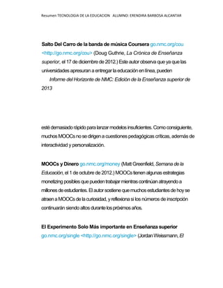 Resumen TECNOLOGIA DE LA EDUCACION ALUMNO: ERENDIRA BARBOSA ALCANTAR
Salto Del Carro de la banda de música Coursera go.nmc.org/cou
<http://go.nmc.org/cou> (Doug Guthrie, La Crónica de Enseñanza
superior, el 17 de diciembre de 2012.) Este autor observa que ya que las
universidades apresuran a entregar la educación en línea, pueden
Informe del Horizonte de NMC: Edición de la Enseñanza superior de
2013
estédemasiadorápidoparalanzarmodelos insuficientes.Comoconsiguiente,
muchosMOOCsnosedirigena cuestiones pedagógicas críticas, además de
interactividad y personalización.
MOOCs y Dinero go.nmc.org/money (Matt Greenfield, Semana de la
Educación, el 1 de octubre de 2012.) MOOCs tienen algunas estrategias
monetizing posibles quepuedentrabajarmientrascontinúanatrayendoa
millonesdeestudiantes.Elautorsostienequemuchosestudiantesdehoyse
atraenaMOOCsdelacuriosidad,yreflexionasi los números de inscripción
continuarán siendo altos durantelospróximosaños.
El Experimento Solo Más importante en Enseñanza superior
go.nmc.org/single <http://go.nmc.org/single> (JordanWeissmann, El
 