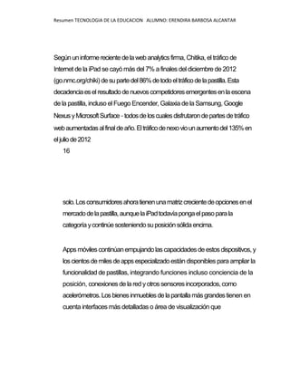 Resumen TECNOLOGIA DE LA EDUCACION ALUMNO: ERENDIRA BARBOSA ALCANTAR
Segúnuninformerecientedelawebanalytics firma, Chitika, el tráfico de
Internet de la iPad se cayó más del 7% a finales del diciembre de 2012
(go.nmc.org/chiki) desupartedel86%detodoeltráficodelapastilla.Esta
decadenciaeselresultadodenuevos competidores emergentesenlaescena
de la pastilla, incluso el Fuego Encender, Galaxia de la Samsung, Google
NexusyMicrosoftSurface-todosdeloscualesdisfrutarondepartes detráfico
webaumentadasalfinaldeaño.Eltráficodenexoviounaumentodel135%en
eljuliode2012
16
solo.Losconsumidoresahoratienenunamatrizcrecientedeopcionesenel
mercadodelapastilla,aunquelaiPadtodavíapongaelpasoparala
categoríaycontinúesosteniendosuposiciónsólidaencima.
Apps móvilescontinúanempujandolas capacidades de estos dispositivos,y
loscientosdemilesdeapps especializadoestán disponibles para ampliar la
funcionalidad de pastillas, integrando funciones incluso conciencia de la
posición, conexionesdelared yotros sensores incorporados, como
acelerómetros.Losbienesinmueblesdelapantallamásgrandestienen en
cuenta interfaces más detalladas o área de visualización que
 
