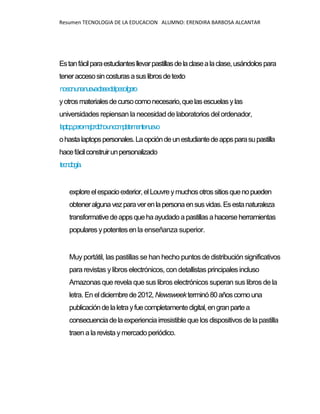 Resumen TECNOLOGIA DE LA EDUCACION ALUMNO: ERENDIRA BARBOSA ALCANTAR
Estanfácilparaestudiantesllevarpastillasdelaclasealaclase,usándolospara
teneraccesosincosturasasuslibrosdetexto
nosonunanuevaclasedelpesoligero
yotrosmaterialesdecursocomonecesario,quelasescuelasylas
universidades repiensan la necesidad de laboratorios del ordenador,
laptop,peromejordichouncompletamentenuevo
ohastalaptopspersonales.Laopcióndeunestudiantedeappsparasupastilla
hacefácilconstruirunpersonalizado
tecnología.
exploreelespacioexterior,elLouvreymuchosotrossitiosquenopueden
obteneralgunavezparaverenlapersonaensusvidas.Esestanaturaleza
transformativedeappsquehaayudadoapastillasahacerseherramientas
popularesypotentesenla enseñanza superior.
Muy portátil, las pastillas se han hecho puntos de distribución significativos
para revistas ylibros electrónicos, con detallistas principales incluso
Amazonas que revela que sus libros electrónicos superan sus libros de la
letra. En eldiciembrede2012,Newsweekterminó80añoscomouna
publicacióndelaletrayfuecompletamentedigital,engranpartea
consecuenciadelaexperiencia irresistible que los dispositivos de la pastilla
traen a la revista ymercadoperiódico.
 