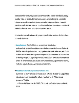 Resumen TECNOLOGIA DE LA EDUCACION ALUMNO: ERENDIRA BARBOSA ALCANTAR
paradesarrollareintegrarjuegosquesonrelevantesparaelplandeestudiosy
paralasvidasdelosestudiantes.Losjuegosygamificationenlaeducación
incluyenunampliojuegodeenfoquesaenseñanzayaprendizaje,ycuando
puesto en práctica con eficacia, pueden ayudar con la nueva adquisición de
habilidad al incrementar la motivación para aprender.
Un muestreo de aplicaciones de juegos ygamification a través de disciplinas
incluye lo siguiente:
> Arquitectura. SimArchitect es un juego de simulación
ysitio web delarelaciónsocialparaarquitectos, desarrollados porCentrode
IBMDeAprendizajeAvanzado.Losjugadoressonpublicadosunapeticiónde
laofertadeunclienteficticioydeben responder, conduciendo reuniones con
el cliente yequipo yluegoproponiendo una solución. IBMcreóunatarjetade
tanteoderendimientoqueevalúala comunicación del jugador con el cliente,
métodos arquitectónicos, y más: go.nmc.org/ibm.
> Historial. Williamsburg histórico narrativa viva
elproyectoenlauniversidaddeFloridaesunesfuerzodecrearunjuegoficticio
interactivo encuallageografía, cultura ycarácteres deWilliamsburg
temprano, Virginia
Informe del Horizonte de NMC: Edición de la Enseñanza superior de
2013
 