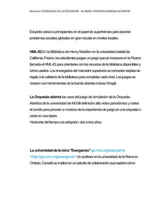 Resumen TECNOLOGIA DE LA EDUCACION ALUMNO: ERENDIRA BARBOSA ALCANTAR
Eduardocolocóaprincipiantes enel papel desuperhéroes paraabordar
problemas sociales globales en gran escala en niveles locales.
HML-IQ En la Biblioteca de Henry Madden en launiversidadestatalde
California,Fresno,losestudiantesjueganunjuegoqueseincorporaenlaPizarra
llamadaelHML-IQparaorientarseconlosrecursosdelabibliotecadisponiblesy
cómousarlos.Losencargadosdelmarcadorsuperioresseconcedentarjetasde
regaloalacafeteríadelabibliotecaparacompletarcadanivel. Los juegosse
crearon con herramientas de la fuente abiertas incluso Snagit.
La Orquesta abierta los usos del juego de simulación de la Orquesta
Abiertos de la universidad de McGill definición alta vídeo panorámico yrodea
el sonido para proveer a músicos de la experiencia de juegoenunaorquestao
cantoenunaópera.
Horizontedeltiempoa laadopción: dos atres años
La universidad delareina "Exergames" go.nmc.org/exergame
<http://go.nmc.org/exergame> UnprofesorenlauniversidaddelaReinaen
Ontario,Canadáseimplicaenunestudiodecolaboraciónqueexploracómo
 