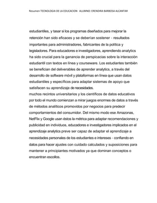 Resumen TECNOLOGIA DE LA EDUCACION ALUMNO: ERENDIRA BARBOSA ALCANTAR
estudiantiles, y tasar si los programas diseñados para mejorar la
retención han sido eficaces y se deberían sostener - resultados
importantes para administradores, fabricantes de la política y
legisladores. Para educadores e investigadores, aprendiendo analytics
ha sido crucial para la ganancia de perspicacias sobre la interacción
estudiantil con textos en línea y courseware. Los estudiantes también
se benefician del deliverables de aprender analytics, a través del
desarrollo de software móvil y plataformas en línea que usan datos
estudiantiles y específicos para adaptar sistemas de apoyo que
satisfacen su aprendizaje de necesidades.
muchos recintos universitarios y los científicos de datos educativos
por todo el mundo comienzan a mirar juegos enormes de datos a través
de métodos analíticos promovidos por negocios para predecir
comportamientos del consumidor. Del mismo modo ese Amazonas,
NetFlix y Google usan éstos la métrica para adaptar recomendaciones y
publicidad en individuos, educadores e investigadores implicados en el
aprendizaje analytics preve ser capaz de adaptar el aprendizaje a
necesidades personales de los estudiantes e intereses - confiando en
datos para hacer ajustes con cuidado calculados y suposiciones para
mantener a principiantes motivados ya que dominan conceptos o
encuentran escollos.
 