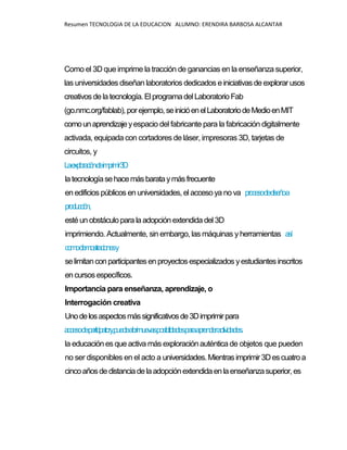Resumen TECNOLOGIA DE LA EDUCACION ALUMNO: ERENDIRA BARBOSA ALCANTAR
Como el 3D que imprime la tracción de ganancias en la enseñanza superior,
las universidades diseñan laboratorios dedicados einiciativas de explorarusos
creativos delatecnología.El programadelLaboratorio Fab
(go.nmc.org/fablab),porejemplo,seinicióenelLaboratoriodeMedioenMIT
comounaprendizajeyespacio del fabricante para la fabricación digitalmente
activada, equipada con cortadores de láser, impresoras 3D, tarjetas de
circuitos, y
Laexploracióndeimprimir3D
latecnologíasehacemásbarataymás frecuente
en edificios públicos en universidades, el acceso ya no va procesodediseñoa
producción,
estéun obstáculopara laadopción extendida del3D
imprimiendo. Actualmente, sin embargo, las máquinas yherramientas así
comodemostracionesy
selimitancon participantes en proyectos especializados yestudiantes inscritos
encursosespecíficos.
Importancia para enseñanza, aprendizaje, o
Interrogación creativa
Unodelosaspectosmássignificativosde3Dimprimirpara
accesodeparticipatory,puedeabrirnuevasposibilidadesparaaprenderactividades.
la educación es que activa más exploraciónauténtica de objetos que pueden
no ser disponibles en el acto a universidades.Mientras imprimir3Descuatroa
cincoañosdedistanciadelaadopciónextendidaenlaenseñanzasuperior,es
 