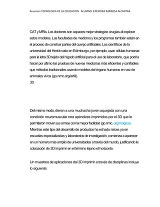 Resumen TECNOLOGIA DE LA EDUCACION ALUMNO: ERENDIRA BARBOSA ALCANTAR
CATyMRIs.Losdoctoressoncapaces mejor strategizecirugías alexplorar
estos modelos. Lasfacultades de medicina ylos programas tambiénestánen
elproceso deconstruir partes delcuerpoartificiales. Los científicos de la
universidad del Heriot-vatio en Edimburgo, porejemplo,usancélulashumanas
paralaletra3Dtejido del hígado artificial parael uso de laboratorio, que podría
hacer por último laspruebas denuevas medicinas más eficientes yconfiables
quemétodostradicionalesusandomodelosdelórganohumanos en vez de
animales vivos (go.nmc.org/artili).
30
Delmismomodo,dieron a una muchacha joven aquejada con una
condición neuromuscular rara apéndices imprimidos por el 3D que le
permitieronmoversusarmasconlamayorfacilidad(go.nmc.org/magica).
Mientras este tipo deldesarrollo de productos ha echado raíces ya en
escuelas especializadas y laboratoriosdeinvestigación,comienzaaaparecer
enunnúmeromásampliodeuniversidadesatravés delmundo, justificandola
colocación de 3D imprimir en el término lejano el horizonte.
Un muestreo de aplicaciones del 3D imprimir a través de disciplinas incluye
lo siguiente:
 