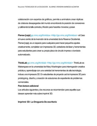 Resumen TECNOLOGIA DE LA EDUCACION ALUMNO: ERENDIRA BARBOSA ALCANTAR
colaboración con expertos de gráficos, permite a animators crear réplicas
de criaturas desapegadas del mundo encontrando la posición de conexiones
ycalibrandolatallacorrectayfricciónparahacerlosmoverseyposar.
Piense [caja] go.nmc.org/thinkbox <http://go.nmc.org/thinkbox> elCaso
elnuevocentrodelainvencióndelauniversidaddelaReservaOccidental,
Piense[caja],esunespacioparacualquieraparahacerpequeñosajustes
creativamente,completarconimpresoras3D,cortadoresdeláseryherramientas
paraestudiantespara crearsu propiaplacadecircuitoimpreso o bordado
automatizado.
ThinkLab go.nmc.org/thinklab <http://go.nmc.org/thinklab> ThinkLabes
MakerspaceenlauniversidaddeMaryWashington para interrogación creativa
práctica yaprendizajeconunavariedaddeherramientasdealtatecnología,
inclusounaimpresora3D.Enestudiantes deproyectousólaimpresora3Dpara
prototyping, diseño y creación de soluciones de expediente de problemas
comerciales.
Para lectura adicional
Los artículos siguientes ylos recursos se recomiendan paraaquellos que
deseanaprendermássobreimprimir3D:
Imprimir 3D: La Droguería De escritorio
 