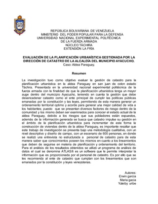 REPÚBLICA BOLIVARIANA DE VENEZUELA
MINISTERIO DEL PODER POPULAR PARA LA DEFENSA
UNIVERSIDAD NACIONAL EXPERIMENTAL POLITÉCNICA
DE LA FUERZA ARMADA
NÚCLEO TÁCHIRA
EXTENSIÓN LA FRÍA
EVALUACIÓN DE LA PLANIFICACIÓN URBANÍSTICA GESTIONADA POR LA
DIRECCIÓN DE CATASTRO DE LA ALCALDÍA DEL MUNICIPIO AYACUCHO.
Caso: Aldea Paraguay.
Resumen
La investigación tuvo como objetivo evaluar la gestión de catastro para la
planificación urbanística en la aldea Paraguay en san juan de colon estado
Táchira. Presentada en la universidad nacional experimental politécnica de la
fuerza armada con la finalidad de que la planificación urbanística tenga un mayor
auge dentro del municipio Ayacucho, teniendo en cuenta la gestión que debe
desencadenar catastro como el ente principal de cumplir las políticas públicas
emanadas por la constitución y las leyes, permitiendo de esta manera generar un
ordenamiento territorial optimo y acorde para generar una mejor calidad de vida a
los habitantes; puesto que se presentan diversos factores de riesgo dentro de la
comunidad y los mismo deben ser examinados para conocer el estado actual de la
aldea Paraguay, debido a los riesgos que sus pobladores están expuestos,
además de la información generada se busca que catastro impulse su gestión en
el ámbito de la planificación urbanística para incrementar de esta forma la
construcción de viviendas dentro de la aldea Paraguay, es importante resaltar que
este trabajo de investigación se presenta bajo una metodología cualitativa, con un
nivel descriptivo y diseño de campo, con un escenario de 600 personas, en donde
se realizó una entrevista no estructurada a personal de catastro para de esta
manera saber que conocimientos poseen los mismos en cuanto a los lineamientos
que deben de seguirse en materia de planificación y ordenamiento del territorio.
Para el análisis de los resultados obtenidos se utilizó un programa de análisis de
datos el cual se denomina ATLAS/ti es un software que le permite interpretar la
información que es proporcionada por el personal de catastro. Es por ello que se
les recomienda al ente de catastro que cumplan con los lineamientos que son
emanados por la constitución y leyes venezolanas.
Autores:
Erwin garcia
Maria gacia
Yuleiby uribe
 