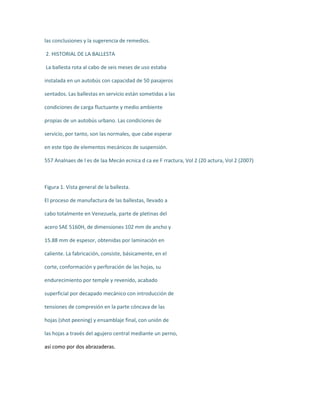 las conclusiones y la sugerencia de remedios.
2. HISTORIAL DE LA BALLESTA
La ballesta rota al cabo de seis meses de uso estaba
instalada en un autobús con capacidad de 50 pasajeros
sentados. Las ballestas en servicio están sometidas a las
condiciones de carga fluctuante y medio ambiente
propias de un autobús urbano. Las condiciones de
servicio, por tanto, son las normales, que cabe esperar
en este tipo de elementos mecánicos de suspensión.
557 Analnaes de l es de laa Mecán ecnica d ca ee F rractura, Vol 2 (20 actura, Vol 2 (2007)
Figura 1. Vista general de la ballesta.
El proceso de manufactura de las ballestas, llevado a
cabo totalmente en Venezuela, parte de pletinas del
acero SAE 5160H, de dimensiones 102 mm de ancho y
15.88 mm de espesor, obtenidas por laminación en
caliente. La fabricación, consiste, básicamente, en el
corte, conformación y perforación de las hojas, su
endurecimiento por temple y revenido, acabado
superficial por decapado mecánico con introducción de
tensiones de compresión en la parte cóncava de las
hojas (shot peening) y ensamblaje final, con unión de
las hojas a través del agujero central mediante un perno,
así como por dos abrazaderas.
 