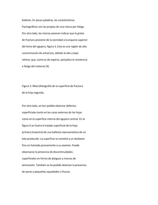 ballesta. En pocas palabras, las características
fractográficas son las propias de una rotura por fatiga.
Por otro lado, las marcas parecen indicar que la grieta
de fractura proviene de la vecindad a la esquina superior
del lomo del agujero, figura 3. Esta es una región de alta
concentración de esfuerzos, debido al alto y bajo
relieve, que, como es de esperar, perjudica la resistencia
a fatiga del material [4].
Figura 3. Macrofotografía de la superficie de fractura
de la hoja segunda.
Por otro lado, se han podido observar defectos
superficiales tanto en las caras externas de las hojas
como en la superficie interna del agujero central. En la
figura 4 se ilustra el estado superficial de la hoja
primera (maestra) de una ballesta representativa de un
lote producido. La superficie se sometió a un desbaste
fino en húmedo previamente a su examen. Puede
observarse la presencia de discontinuidades
superficiales en forma de pliegues y marcas de
laminación. También se ha podido detectar la presencia
de poros y pequeñas oquedades o fisuras.
 