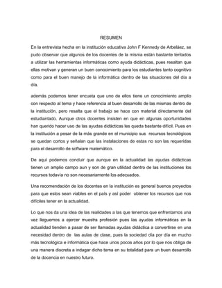 RESUMEN
En la entrevista hecha en la institución educativa John F Kennedy de Arbeláez, se
pudo observar que algunos de los docentes de la misma están bastante tentados
a utilizar las herramientas informáticas como ayuda didácticas, pues resaltan que
ellas motivan y generan un buen conocimiento para los estudiantes tanto cognitivo
como para el buen manejo de la informática dentro de las situaciones del día a
día.
además podemos tener encueta que uno de ellos tiene un conocimiento amplio
con respecto al tema y hace referencia al buen desarrollo de las mismas dentro de
la institución, pero resalta que el trabajo se hace con material directamente del
estudiantado. Aunque otros docentes insisten en que en algunas oportunidades
han querido hacer uso de las ayudas didácticas les queda bastante difícil. Pues en
la institución a pesar de la más grande en el municipio sus recursos tecnológicos
se quedan cortos y señalan que las instalaciones de estas no son las requeridas
para el desarrollo de software matemático.
De aquí podemos concluir que aunque en la actualidad las ayudas didácticas
tienen un amplio campo aun y son de gran utilidad dentro de las instituciones los
recursos todavía no son necesariamente los adecuados.
Una recomendación de los docentes en la institución es general buenos proyectos
para que estos sean viables en el país y así poder obtener los recursos que nos
difíciles tener en la actualidad.
Lo que nos da una idea de las realidades a las que tenemos que enfrentarnos una
vez lleguemos a ejercer muestra profesión pues las ayudas informáticas en la
actualidad tienden a pasar de ser llamadas ayudas didáctica a convertirse en una
necesidad dentro de las aulas de clase, pues la sociedad día por día en mucho
más tecnológica e informática que hace unos pocos años por lo que nos obliga de
una manera discreta a indagar dicho tema en su totalidad para un buen desarrollo
de la docencia en nuestro futuro.
 