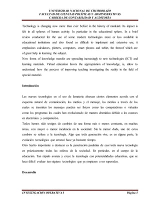 UNIVERSIDAD NACIONAL DE CHIMBORAZO 
FACULTAD DE CIENCIAS POLÍTICAS Y ADMINISTRATIVAS 
CARRERA DE CONTABILIDAD Y AUDITORÍA 
Technology is changing now more than ever before in the history of mankind. Its impact is 
felt in all spheres of human activity. In particular in the educational sphere. In a brief 
review conducted for the use of some modern technologies more or less available in 
educational institutions and also found as difficult to implement and extensive use, it 
emphasizes calculators, plotters, computers, smart phones and tablet, the thereof which are 
of great help in learning the subject. 
New forms of knowledge transfer are spreading increasingly to new technologies (ICT) and 
learning materials. Virtual education favors the appropriation of knowledge, ie, allow to 
understand how the process of improving teaching investigating the reality in the field of 
special material. 
Introducción 
Las nuevas tecnologías en el uso de lamateria abarcan ciertos elementos acorde con el 
esquema natural de comunicación, los medios y el mensaje, los medios a través de los 
cuales se trasmiten los mensajes pueden ser físicos como las computadoras o virtuales 
como los programas los cuales han evolucionado de manera dramática debido a los avances 
en electrónica y computación. 
Todos hemos sido testigos de cambios de una forma más o menos constante, en muchas 
áreas, con mayor o menor incidencia en la sociedad. Sin la menor duda, uno de estos 
cambios se refiere a la tecnología. Algo que toda generación vive, es en alguna parte, la 
evolución tecnológica que arrancó hace ya bastante tiempo. 
Otro hecho importante a destacar es la penetración paulatina de casi toda nueva tecnología 
en prácticamente todas las esferas de la sociedad. En particular, en el campo de la 
educación. Tan rápido avanza y crece la tecnología con potencialidades educativas, que se 
hace difícil evaluar tan siquiera tecnologías que ya empiezan a ser superadas. 
Desarrollo 
INVESTIGACION OPERATIVA I Página 5 
 