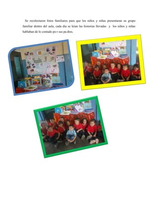 Se recolectaron fotos familiares para que los niños y niñas presentaran su grupo 
familiar dentro del aula, cada día se leían las historias llevadas y los niños y niñas 
hablaban de lo contado po r sus pa dres. 
