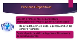 Funciones Repetitivas 
Conocer a fondo el negocio para poderlo 
presupuestar de forma tal que refleje su realidad. 
• De esta debe ser, sin duda, la primera misión del 
gerente financiero. 
Desde el punto de vista de la gerencia financiera, y 
de la misma empresa. 
 