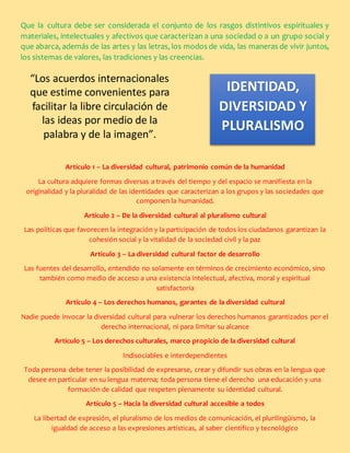 Que la cultura debe ser considerada el conjunto de los rasgos distintivos espirituales y
materiales, intelectuales y afectivos que caracterizan a una sociedad o a un grupo social y
que abarca, además de las artes y las letras, los modos de vida, las maneras de vivir juntos,
los sistemas de valores, las tradiciones y las creencias.
Artículo 1 – La diversidad cultural, patrimonio común de la humanidad
La cultura adquiere formas diversas a través del tiempo y del espacio se manifiesta en la
originalidad y la pluralidad de las identidades que caracterizan a los grupos y las sociedades que
componen la humanidad.
Artículo 2 – De la diversidad cultural al pluralismo cultural
Las políticas que favorecen la integración y la participación de todos los ciudadanos garantizan la
cohesión social y la vitalidad de la sociedad civil y la paz
Artículo 3 – La diversidad cultural factor de desarrollo
Las fuentes del desarrollo, entendido no solamente en términos de crecimiento económico, sino
también como medio de acceso a una existencia intelectual, afectiva, moral y espiritual
satisfactoria
Artículo 4 – Los derechos humanos, garantes de la diversidad cultural
Nadie puede invocar la diversidad cultural para vulnerar los derechos humanos garantizados por el
derecho internacional, ni para limitar su alcance
Artículo 5 – Los derechos culturales, marco propicio de la diversidad cultural
Indisociables e interdependientes
Toda persona debe tener la posibilidad de expresarse, crear y difundir sus obras en la lengua que
desee en particular en su lengua materna; toda persona tiene el derecho una educación y una
formación de calidad que respeten plenamente su identidad cultural.
Artículo 5 – Hacia la diversidad cultural accesible a todos
La libertad de expresión, el pluralismo de los medios de comunicación, el plurilingüismo, la
igualdad de acceso a las expresiones artísticas, al saber científico y tecnológico
“Los acuerdos internacionales
que estime convenientes para
facilitar la libre circulación de
las ideas por medio de la
palabra y de la imagen”.
IDENTIDAD,
DIVERSIDAD Y
PLURALISMO
 