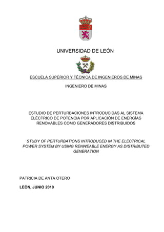 UNIVERSIDAD DE LEÓN
ESCUELA SUPERIOR Y TÉCNICA DE INGENIEROS DE MINAS
INGENIERO DE MINAS
ESTUDIO DE PERTURBACIONES INTRODUCIDAS AL SISTEMA
ELÉCTRICO DE POTENCIA POR APLICACIÓN DE ENERGÍAS
RENOVABLES COMO GENERADORES DISTRIBUIDOS
STUDY OF PERTURBATIONS INTRODUCED IN THE ELECTRICAL
POWER SYSTEM BY USING RENWEABLE ENERGY AS DISTRIBUTED
GENERATION
PATRICIA DE ANTA OTERO
LEÓN, JUNIO 2010
 