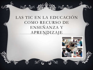 LAS TIC EN LA EDUCACIÓN
COMO RECURSO DE
ENSEÑANZA Y
APRENDIZAJE
 