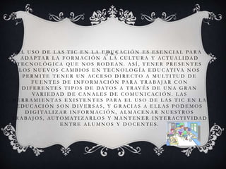 E L U S O D E L A S T I C E N L A E D U C AC I Ó N E S E S E N C I A L PA R A
A DA P T A R L A F O R M AC I Ó N A L A C U LT U R A Y AC T UA L I DA D
T E C N O L Ó G I C A Q U E N O S R O D E A N. A S Í , T E N E R P R E S E N T E S
L O S N U E V O S C A M B I O S E N T E C N O L O G Í A E D U C A T I VA N O S
P E R M I T E T E N E R U N AC C E S O D I R E C T O A M U LT I T U D D E
F U E N T E S D E I N F O R M A C I Ó N PA R A T R A B A J A R C O N
D I F E R E N T E S T I P O S D E DA T O S A T R AV É S D E U N A G R A N
VA R I E DA D D E C A N A L E S D E C O M U N I C A C I Ó N. L A S
H E R R A M I E N T A S E X I S T E N T E S PA R A E L U S O D E L A S T I C E N L A
E D U C AC I Ó N S O N D I V E R S A S , Y G R AC I A S A E L L A S P O D E M O S
D I G I T A L I Z A R I N F O R M AC I Ó N, A L M AC E N A R N U E S T R O S
T R A B A J O S , AU T O M A T I Z A R L O S Y M A N T E N E R I N T E R AC T I V I DA D
E N T R E A L U M N O S Y D O C E N T E S .
 
